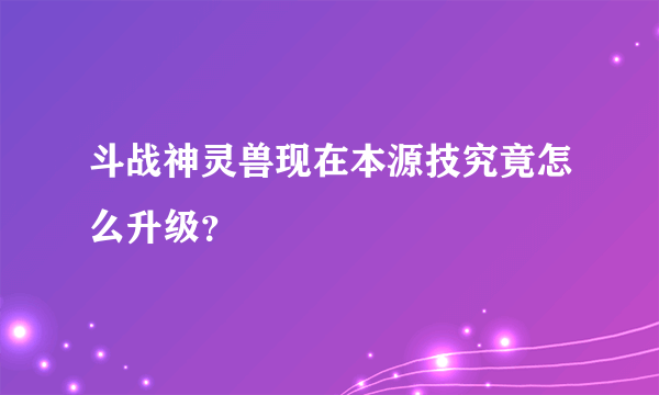 斗战神灵兽现在本源技究竟怎么升级？