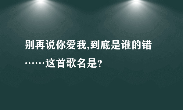 别再说你爱我,到底是谁的错……这首歌名是？