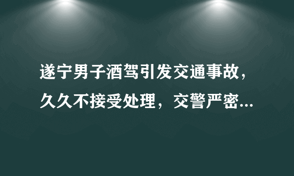 遂宁男子酒驾引发交通事故，久久不接受处理，交警严密部署成功将其抓获。你怎么看？