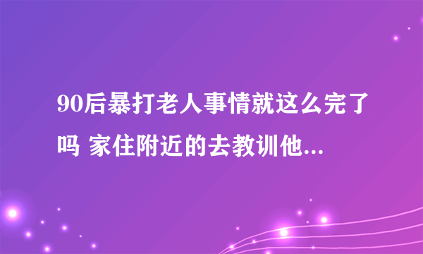 90后暴打老人事情就这么完了吗 家住附近的去教训他们啊 连他爸妈一起打