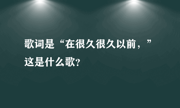 歌词是“在很久很久以前，”这是什么歌？