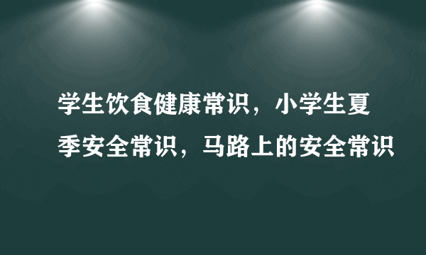 学生饮食健康常识，小学生夏季安全常识，马路上的安全常识