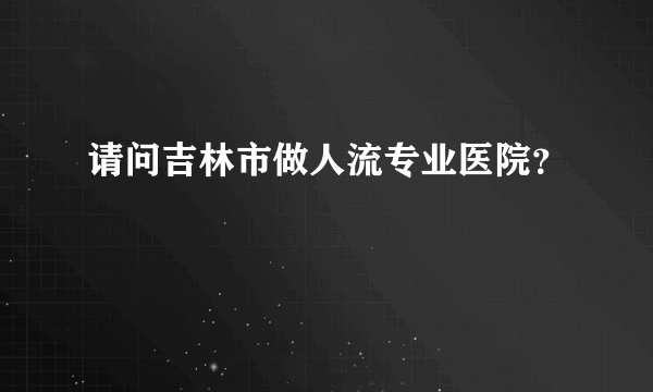 请问吉林市做人流专业医院？