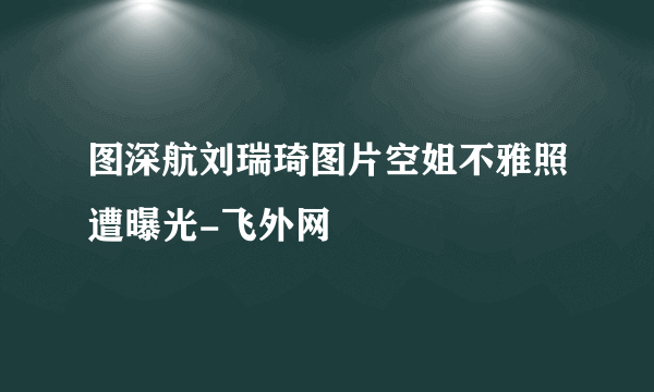 图深航刘瑞琦图片空姐不雅照遭曝光-飞外网