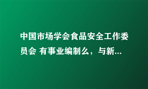 中国市场学会食品安全工作委员会 有事业编制么，与新成立的国家食品安全委员会 之间有什么关系 麻烦详细点