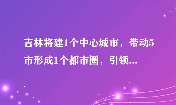 吉林将建1个中心城市，带动5市形成1个都市圈，引领东北三省发展