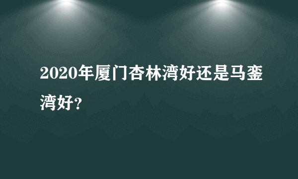 2020年厦门杏林湾好还是马銮湾好？