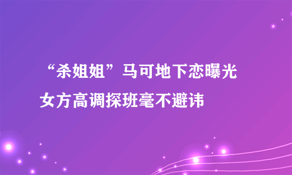 “杀姐姐”马可地下恋曝光 女方高调探班毫不避讳