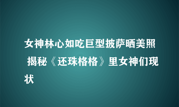 女神林心如吃巨型披萨晒美照 揭秘《还珠格格》里女神们现状