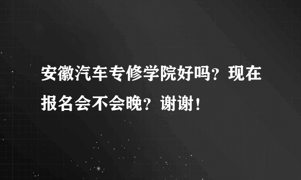 安徽汽车专修学院好吗？现在报名会不会晚？谢谢！