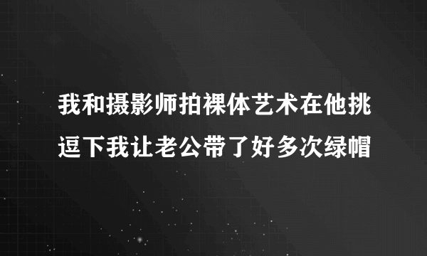 我和摄影师拍裸体艺术在他挑逗下我让老公带了好多次绿帽