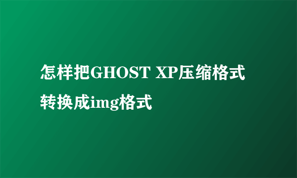 怎样把GHOST XP压缩格式转换成img格式