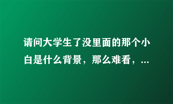 请问大学生了没里面的那个小白是什么背景，那么难看，又没梗，龅牙，怎么还能总上康熙来了?还得到照顾。