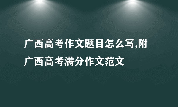 广西高考作文题目怎么写,附广西高考满分作文范文