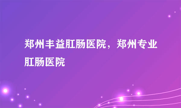 郑州丰益肛肠医院，郑州专业肛肠医院