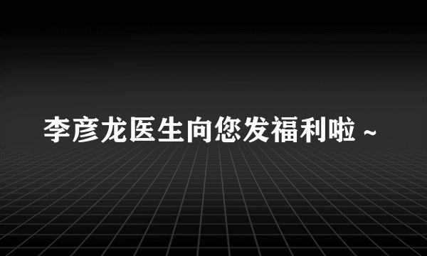 李彦龙医生向您发福利啦～