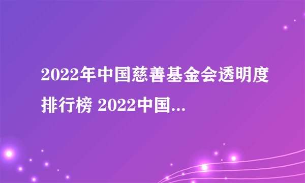 2022年中国慈善基金会透明度排行榜 2022中国最透明慈善公益基金会排行榜