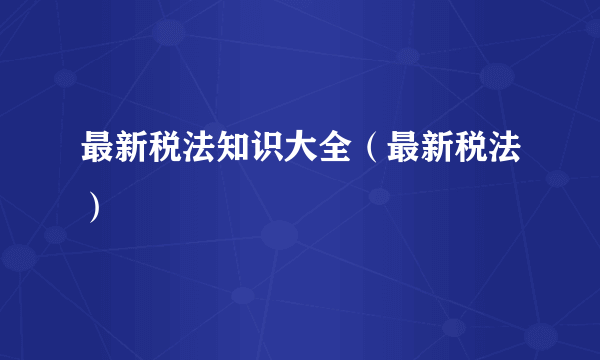 最新税法知识大全（最新税法）