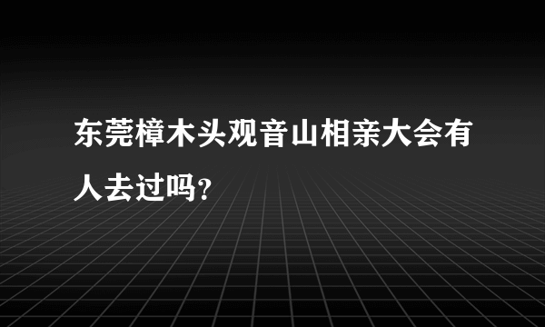 东莞樟木头观音山相亲大会有人去过吗？