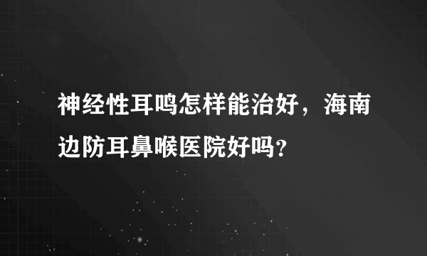 神经性耳鸣怎样能治好，海南边防耳鼻喉医院好吗？