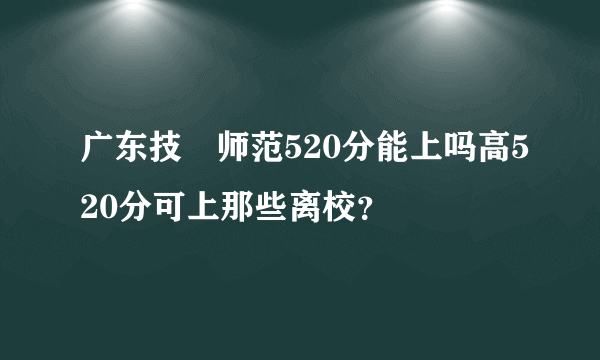 广东技朮师范520分能上吗高520分可上那些离校？