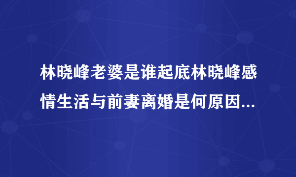 林晓峰老婆是谁起底林晓峰感情生活与前妻离婚是何原因-飞外网