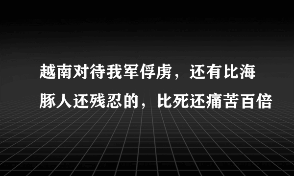 越南对待我军俘虏，还有比海豚人还残忍的，比死还痛苦百倍