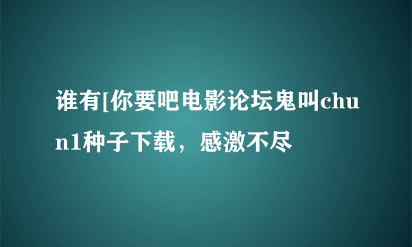 谁有[你要吧电影论坛鬼叫chun1种子下载，感激不尽