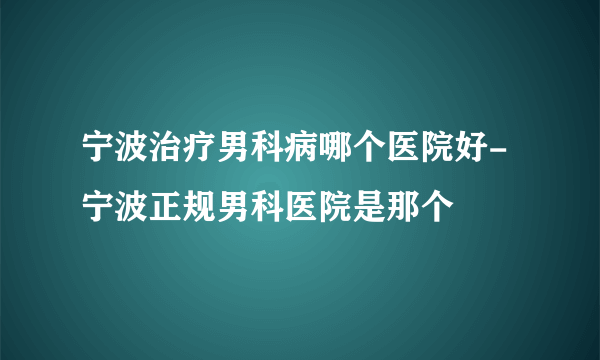 宁波治疗男科病哪个医院好-宁波正规男科医院是那个