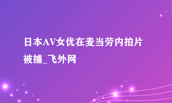 日本AV女优在麦当劳内拍片被捕_飞外网