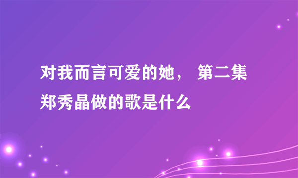 对我而言可爱的她， 第二集郑秀晶做的歌是什么