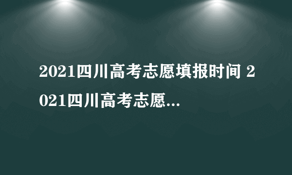 2021四川高考志愿填报时间 2021四川高考志愿填报什么时候