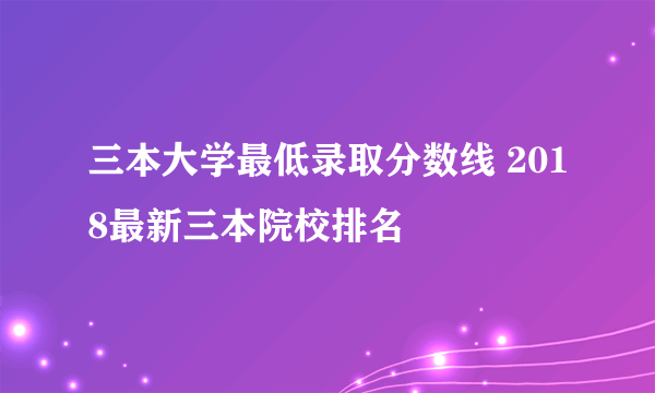 三本大学最低录取分数线 2018最新三本院校排名