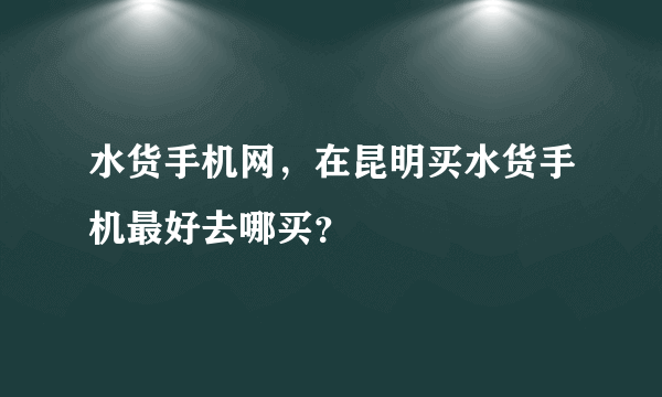 水货手机网，在昆明买水货手机最好去哪买？