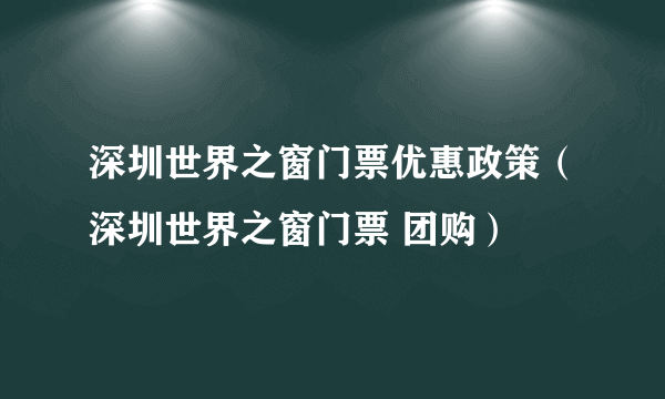 深圳世界之窗门票优惠政策（深圳世界之窗门票 团购）