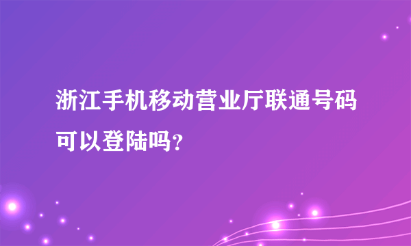 浙江手机移动营业厅联通号码可以登陆吗？