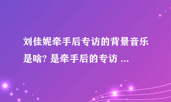 刘佳妮牵手后专访的背景音乐是啥? 是牵手后的专访 不是牵手成功时候的音乐