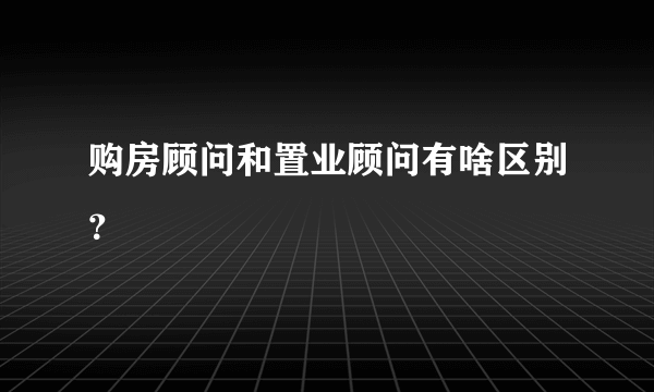 购房顾问和置业顾问有啥区别？