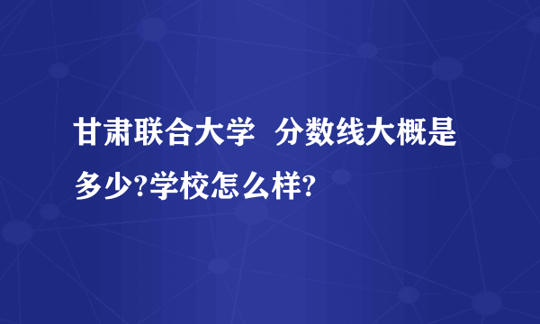 甘肃联合大学  分数线大概是多少?学校怎么样?