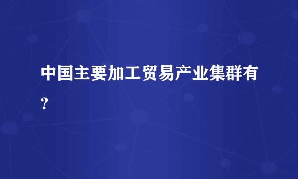 中国主要加工贸易产业集群有？