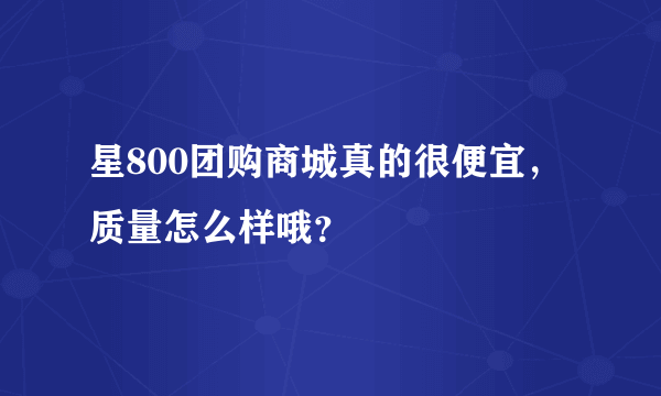 星800团购商城真的很便宜，质量怎么样哦？