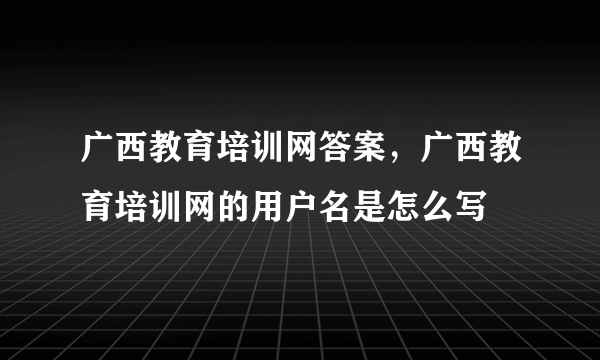 广西教育培训网答案，广西教育培训网的用户名是怎么写