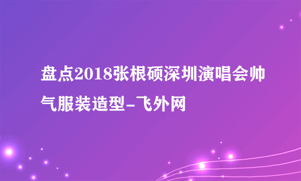 盘点2018张根硕深圳演唱会帅气服装造型-飞外网