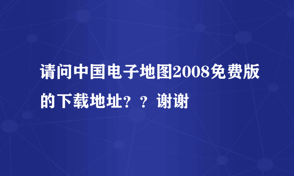 请问中国电子地图2008免费版的下载地址？？谢谢