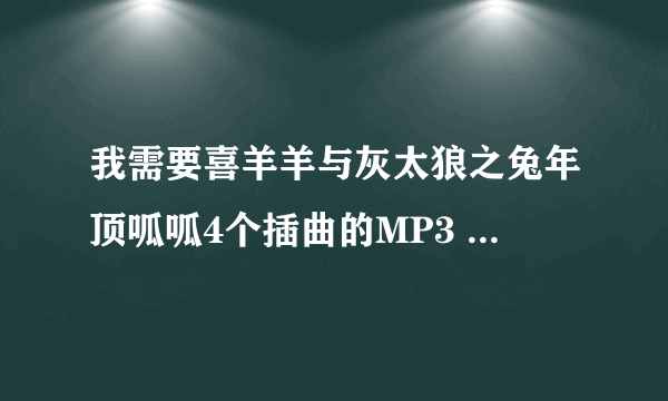 我需要喜羊羊与灰太狼之兔年顶呱呱4个插曲的MP3 急，急，急谢谢