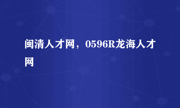 闽清人才网，0596R龙海人才网