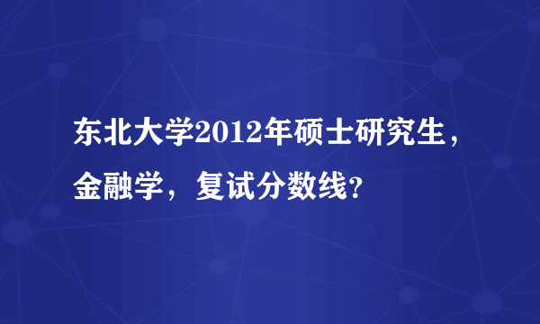 东北大学2012年硕士研究生，金融学，复试分数线？