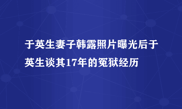 于英生妻子韩露照片曝光后于英生谈其17年的冤狱经历