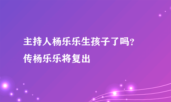 主持人杨乐乐生孩子了吗？ 传杨乐乐将复出