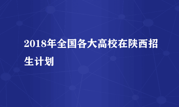 2018年全国各大高校在陕西招生计划